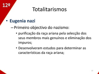 Totalitarismos
• Eugenia nazi
  – Primeiro objectivo do nazismo:
    • purificação da raça ariana pela selecção dos
      seus membros mais genuínos e eliminação dos
      impuros;
    • Desenvolveram estudos para determinar as
      características da raça ariana;



                                                     22
 