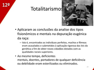 Totalitarismos


• Aplicaram as conclusões da analise dos tipos
  fisionómicos e mentais na depuração eugénica
  da raça:
   – Isto é, encontrados os indivíduos perfeitos, machos e fêmeas
     eram acasalados e submetidos à aplicação rigorosa das leis da
     genética a fim de obter novos cidadãos dotados com as
     qualidades raciais superiores.
• Ao mesmo tempo, deficientes
  mentais, doentes, portadores de qualquer deficiência
  ou debilidade eram esterilizados ou eliminados.
                                                                 23
 