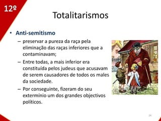 Totalitarismos
• Anti-semitismo
  – preservar a pureza da raça pela
    eliminação das raças inferiores que a
    contaminavam;
  – Entre todas, a mais inferior era
    constituída pelos judeus que acusavam
    de serem causadores de todos os males
    da sociedade.
  – Por conseguinte, fizeram do seu
    extermínio um dos grandes objectivos
    políticos.

                                            24
 