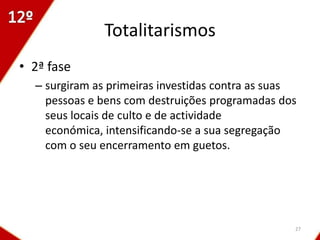 Totalitarismos
• 2ª fase
  – surgiram as primeiras investidas contra as suas
    pessoas e bens com destruições programadas dos
    seus locais de culto e de actividade
    económica, intensificando-se a sua segregação
    com o seu encerramento em guetos.




                                                  27
 