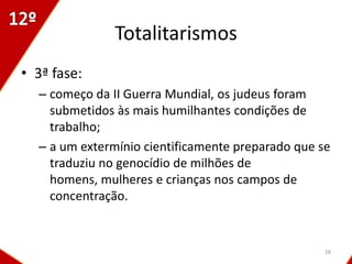 Totalitarismos
• 3ª fase:
  – começo da II Guerra Mundial, os judeus foram
    submetidos às mais humilhantes condições de
    trabalho;
  – a um extermínio cientificamente preparado que se
    traduziu no genocídio de milhões de
    homens, mulheres e crianças nos campos de
    concentração.


                                                   28
 