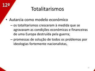 Totalitarismos
• Autarcia como modelo económico
  – os totalitarismos cresceram à medida que se
    agravavam as condições económicas e financeiras
    de uma Europa destruída pela guerra;
  – promessas de solução de todos os problemas por
    ideologias fortemente nacionalistas,




                                                  37
 
