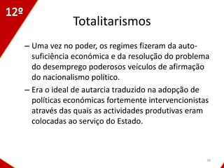 Totalitarismos
– Uma vez no poder, os regimes fizeram da auto-
  suficiência económica e da resolução do problema
  do desemprego poderosos veículos de afirmação
  do nacionalismo político.
– Era o ideal de autarcia traduzido na adopção de
  políticas económicas fortemente intervencionistas
  através das quais as actividades produtivas eram
  colocadas ao serviço do Estado.



                                                  38
 