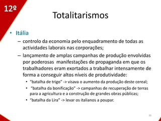 Totalitarismos
• Itália
   – controlo da economia pelo enquadramento de todas as
     actividades laborais nas corporações;
   – lançamento de amplas campanhas de produção envolvidas
     por poderosas manifestações de propaganda em que os
     trabalhadores eram exortados a trabalhar intensamente de
     forma a conseguir altos níveis de produtividade:
      • “batalha de trigo” -> visava o aumento da produção deste cereal;
      • “batalha da bonificação” -> campanhas de recuperação de terras
        para a agricultura e a construção de grandes obras públicas;
      • “batalha da Lira” -> levar os italianos a poupar.


                                                                           39
 