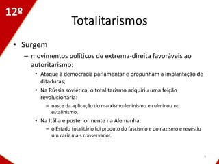 Totalitarismos
• Surgem
  – movimentos políticos de extrema-direita favoráveis ao
    autoritarismo:
     • Ataque à democracia parlamentar e propunham a implantação de
       ditaduras;
     • Na Rússia soviética, o totalitarismo adquiriu uma feição
       revolucionária:
         – nasce da aplicação do marxismo-leninismo e culminou no
           estalinismo.
     • Na Itália e posteriormente na Alemanha:
         – o Estado totalitário foi produto do fascismo e do nazismo e revestiu
           um cariz mais conservador.


                                                                                  4
 