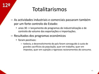 Totalitarismos
– As actividades industriais e comerciais passaram também
  por um forte controlo do Estado:
   • anos 30 -> lançamento de programas de industrialização e de
     controlo do volume das exportações e importações.
– Resultados dos programas económicos
   • foram positivos:
       – todavia, o desenvolvimento do país foram conseguido à custa de
         grandes sacrifícios da população, quer em trabalho, quer em
         impostos, quer em sujeição a rigorosos racionamentos do consumo.




                                                                        40
 