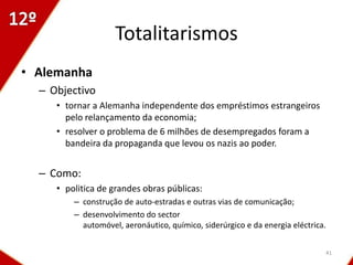 Totalitarismos
• Alemanha
  – Objectivo
     • tornar a Alemanha independente dos empréstimos estrangeiros
       pelo relançamento da economia;
     • resolver o problema de 6 milhões de desempregados foram a
       bandeira da propaganda que levou os nazis ao poder.


  – Como:
     • politica de grandes obras públicas:
         – construção de auto-estradas e outras vias de comunicação;
         – desenvolvimento do sector
           automóvel, aeronáutico, químico, siderúrgico e da energia eléctrica.


                                                                              41
 