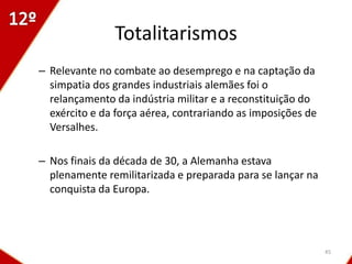 Totalitarismos
– Relevante no combate ao desemprego e na captação da
  simpatia dos grandes industriais alemães foi o
  relançamento da indústria militar e a reconstituição do
  exército e da força aérea, contrariando as imposições de
  Versalhes.

– Nos finais da década de 30, a Alemanha estava
  plenamente remilitarizada e preparada para se lançar na
  conquista da Europa.




                                                             45
 