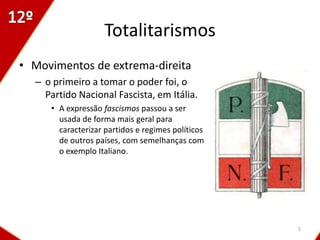 Totalitarismos
• Movimentos de extrema-direita
  – o primeiro a tomar o poder foi, o
    Partido Nacional Fascista, em Itália.
     • A expressão fascismos passou a ser
       usada de forma mais geral para
       caracterizar partidos e regimes políticos
       de outros países, com semelhanças com
       o exemplo Italiano.




                                                   5
 