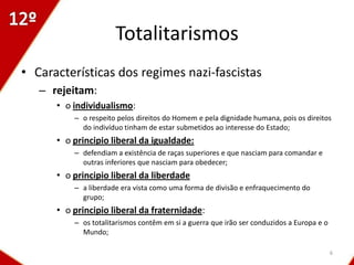 Totalitarismos
• Características dos regimes nazi-fascistas
   – rejeitam:
      • o individualismo:
          – o respeito pelos direitos do Homem e pela dignidade humana, pois os direitos
            do indivíduo tinham de estar submetidos ao interesse do Estado;
      • o principio liberal da igualdade:
          – defendiam a existência de raças superiores e que nasciam para comandar e
            outras inferiores que nasciam para obedecer;
      • o principio liberal da liberdade
          – a liberdade era vista como uma forma de divisão e enfraquecimento do
            grupo;
      • o principio liberal da fraternidade:
          – os totalitarismos contêm em si a guerra que irão ser conduzidos a Europa e o
            Mundo;

                                                                                           6
 