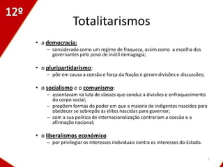 Totalitarismos
• a democracia:
    – considerado como um regime de fraqueza, assim como a escolha dos
      governantes pelo povo de inútil demagogia;

• o pluripartidarismo:
    – põe em causa a coesão e força da Nação e geram divisões e discussões;

• o socialismo e o comunismo:
    – assentavam na luta de classes que conduz a divisões e enfraquecimento
      do corpo social;
    – propõem formas de poder em que a maioria de indigentes nascidos para
      obedecer se sobrepõe às elites nascidas para governar;
    – com a sua politica de internacionalização contrariam a coesão e a
      afirmação nacional;

• o liberalismos económico
    – por privilegiar os interesses individuais contra os interesses do Estado.


                                                                                  7
 