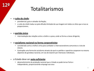 Totalitarismos
– o culto do chefe:
    • providencial, guia e salvador da Nação;
    • o culto do chefe traduz-se pela difusão ilimitada da sua imagem em todos os sítios que a isso se
      proporcionem;


– o partido único
    • intermediação das relações entre o chefe e o povo, onde se forma a classe dirigente;


– o socialismo nacional na forma corporativista:
    • considerado como a melhor arma para combater o internacionalismo comunista e a luta de
      classes.
    • Contrapõe uma forma de socialismo através da qual os patrões e operários cooperam no mesmo
      objectivo de grandeza nacional, em vez de lutarem por interesses individuais;


– o Estado deve ser auto-suficiente:
    • desenvolvimento da produção nacional que o Estado se pode tornar forte e
      independente, proporcionando emprego aos seus
                                                                                                     9
 