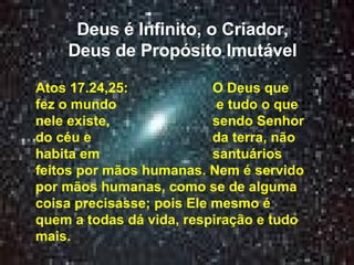 Deus é Infinito, o Criador, Deus de Propósito Imutável Atos 17.24,25:  O Deus que fez o mundo  e tudo o que nele existe,  sendo Senhor do céu e  da terra, não habita em  santuários feitos por mãos humanas. Nem é servido por mãos humanas, como se de alguma coisa precisasse; pois Ele mesmo é quem a todas dá vida, respiração e tudo mais. 