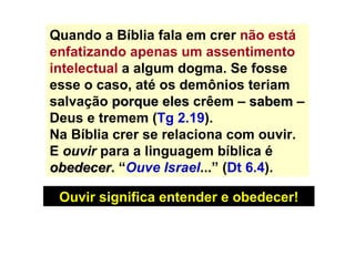 Quando a Bíblia fala em crer  não está enfatizando apenas um assentimento intelectual  a algum dogma. Se fosse esse o caso, até os demônios teriam salvação  porque eles  crêem   –  sabem  – Deus e tremem ( Tg 2.19 ). Na Bíblia crer se relaciona com ouvir. E  ouvir  para a linguagem bíblica é  obedecer . “ Ouve Israel ...” ( Dt 6.4 ). Ouvir significa entender e obedecer! 