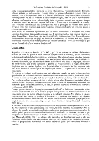 “Oficinas de Produção de Textos II” - 2010                           2
Entre os autores consultados, verifica-se que sob o rótulo geral de resumo são reunidos diferentes
gêneros textuais (ou sub-gêneros) – resumo indicativo, resumo informativo, resumo crítico ou
resenha – que se distinguem na forma e na função. As diferentes categorias estabelecidas para o
resumo pautadas na ABNT acentuam a confusão terminológica, uma vez que as nomenclaturas
adotadas confundem-se com a denominação dada por outros manuais aos mesmos gêneros
acadêmicos, como por exemplo: resumo indicativo e fichamento; o resumo crítico e resenha.
Essa confusão terminológica traz conseqüências para a produção do resumo tanto para o
professor como para os alunos que muitas vezes não conseguem chegar a um consenso quanto à
expectativa um do outro.
Além disso, as definições apresentadas são de cunho estruturalista e oferecem uma visão
simplista do processo de produção, uma vez que, de acordo com elas, para resumir, bastaria ao
leitor descodificar o texto-fonte para depois codificá-lo sinteticamente. Elas desconsideram o
funcionamento discursivo em jogo no processo de elaboração do resumo. Por isso, rever o
conceito de resumo a partir de perspectivas que tenham como base a teoria da enunciação e que
partam da noção de gênero torna-se fundamental.

Gênero textual

Segundo a concepção de Bakhtin (1952/1992[1], p. 279), os gêneros são padrões relativamente
estáveis de texto, do ponto de vista temático, composicional e estilístico, que se constituem
historicamente pelo trabalho lingüístico dos sujeitos nas diferentes esferas da atividade humana,
para cumprir determinadas finalidades em determinadas circunstâncias. As atividades e
expectativas comuns, que definem necessidades e finalidades para o uso da linguagem, o círculo
de interlocutores, que define hierarquias e padrões de relacionamento, a própria modalidade
lingüística (oral ou escrita), ligada ao grau de proximidade e intimidade dos interlocutores, tudo
isso acaba definindo formas típicas de organização temática, composicional e estilística dos
enunciados.
Os gêneros se realizam empiricamente nas mais diferentes espécies de texto, orais ou escritas,
que circulam em nosso uso cotidiano e são denominados de receita culinária, telefonema, carta,
romance, manuais de instrução, bula de remédio, lista telefônica, notícias, dentre muitos outros.
Para produzir qualquer um desses textos, o sujeito aciona, além de suas representações sobre a
situação de ação linguagem, seus conhecimentos sobre os modelos portadores de valores de uso
elaborados pelas sociedades anteriores, ou seja, os gêneros indexados disponíveis no intertexto
(cf. Bronckart, 1999: 137).
Embora qualquer falante da língua portuguesa consiga identificar facilmente qualquer dos textos
listados anteriormente, isso só é possível porque esses gêneros são formas convencionais de
enunciados, mais ou menos estáveis, histórica e socialmente situadas. No entanto, o aspecto
convencional não impede a tendência à inovação e à mudança, que confere aos gêneros
dinamicidade e complexidade variável. Isso porque eles se definem não apenas por propriedades
lingüísticas, mas predominantemente por propriedades funcionais e pragmáticas (cf. Marcuschi,
2002: 19-36).
A tendência à inovação e mudança gera a necessidade de os gêneros serem apreendidos no dia-a-
dia pelos membros de uma comunidade. Isso porque, tal como postulou Bakhtin (1952/1992) os
gêneros são modelos comunicativos utilizados socialmente, que funcionam como uma espécie de
padrão global que representa um conhecimento social localizado em situações concretas e que
nos permitem identificar um texto individual como membro de uma classe mais geral. Por isso,
para Marcuschi (2002: 20-21), os gêneros não dependem de decisões individuais e não são
facilmente manipuláveis, eles operam como geradores de expectativas de compreensão mútua,
sendo as propriedades inalienáveis dos textos empíricos guias que direcionam produtor e
receptor.
 