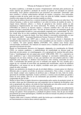 “Oficinas de Produção de Textos II” - 2010                           4
Na prática acadêmica, a atividade de resumir é freqüentemente solicitada pelos professores de
ensino superior que propõem a produção de resumos de gêneros em circulação no contexto
universitário. Esses gêneros caracterizam-se por possuírem um enunciador “autorizado” pelo
meio científico a veicular conhecimentos advindos de estudos e pesquisas. Essa autorização,
somada ao poder da escrita, pode criar para o leitor um efeito de verdade, situando o discurso
científico num espaço do saber que encontra respaldo na ciência.
Como lugar de práticas discursivas, o contexto acadêmico também estrutura um saber-fazer. Nas
ciências humanas, o saber no meio acadêmico é um saber de teorias, de modelos de outros. A
origem desses diferentes saberes e a forma de apropriar-se dos mesmos podem ou não
manifestar-se lingüisticamente nos textos teóricos[4]. No entanto, tal como aponta Bakhtin
(1929/2002) ao referir-se ao discurso retórico, o discurso científico não é tão livre na sua
maneira de tratar o enunciado pelo outro. “Ele tem, de forma inerente, um sentimento agudo dos
direitos de propriedade da palavra e uma preocupação exagerada com a autenticidade” (p. 153).
Em virtude disso há no meio acadêmico determinações específicas sobre como representar o
discurso do outro, as regras de citação. Esse fazer obedece a convenções normatizadas, no caso
do Brasil, pela ABNT – Associação Brasileira de Normas Técnicas (cf. FRANÇA, 2003).
As regras estabelecidas pela ABNT para a citação nos resumos colocam à disposição do
textualizador duas maneiras de expressar as vozes secundárias em seus resumos: a citação direta
e a indireta. Tal como apontou Bakhtin (1929/2002: 147), embora essas formas sejam
convencionadas socialmente, elas traduzem de maneira ativa e imediata uma apreensão ativa e
apreciativa do discurso do outro.
Quanto ao funcionamento discursivo da linguagem, adaptando-o às considerações de Orlandi
(1983), no contexto acadêmico, o estabelecimento da cientificidade no discurso pode ser
observado em dois pontos: a) a metalinguagem; e b) a apropriação do cientista feita pelo aluno.
Como a “metalinguagem tem um espaço para existir” (ORLANDI, 1983: 13), a expectativa no
meio acadêmico é que o aluno-textualizador empregue as convenções estabelecidas para a
linguagem em uso nesse contexto, ou seja, que reproduza com suas próprias palavras o saber
legitimado pela instituição. A distância sócio-discursiva entre cientista, enunciador do texto-
fonte, e textualizador não permite que esse se confunda com aquele. Por isso, acredito que a
origem da voz veiculada no texto-fonte seja apontada pelo textualizador, através da referência
bibliográfica e até mesmo do uso de citações, revelando assim para o professor-avaliador a
origem do saber veiculado.
Quanto aos parâmetros da situação de ação da atividade didática, o resumo parece ter objetivos
diferentes para os sujeitos envolvidos no processo comunicativo. Para o aluno, o resumo tem
como função cumprir uma exigência do professor para a obtenção de nota, fonte de estudo,
apreensão de conteúdos importantes. Já para o professor, o resumo é uma atividade que garante a
leitura do texto pedido, além de ser um instrumento que possibilita verificar o que o aluno
compreendeu do que foi lido.
Define-se dessa forma os papéis discursivos representados pelos sujeitos da produção textual, de
um lado o aluno que deve demonstrar que está cumprindo com as exigências da disciplina e que
está se apropriando dos saberes e do modo de fazer legitimados por essa esfera social; e de outro
o professor que tem a função de avaliar o grau dessa apropriação.
Diante do exposto, produzir um resumo no meio acadêmico requer do sujeito um conhecimento
do saber que circula nessa esfera e do fazer, prática discursiva definida pela comunidade da qual
emerge esse gênero. Nessa perspectiva, a produção do gênero resumo, mais do que um simples
procedimento de ensino-aprendizagem, é também um modo de inserção nas práticas de formação
de futuros profissionais.
Vejamos então como o resumo é definido a partir das teorias que o consideram como um gênero
em funcionamento no interior desse contexto específico.
 