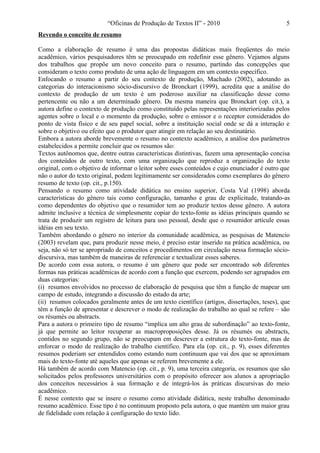 “Oficinas de Produção de Textos II” - 2010                           5
Revendo o conceito de resumo

Como a elaboração de resumo é uma das propostas didáticas mais freqüentes do meio
acadêmico, vários pesquisadores têm se preocupado em redefinir esse gênero. Vejamos alguns
dos trabalhos que propõe um novo conceito para o resumo, partindo das concepções que
consideram o texto como produto de uma ação de linguagem em um contexto específico.
Enfocando o resumo a partir do seu contexto de produção, Machado (2002), adotando as
categorias do interacionismo sócio-discursivo de Bronckart (1999), acredita que a análise do
contexto de produção de um texto é um poderoso auxiliar na classificação desse como
pertencente ou não a um determinado gênero. Da mesma maneira que Bronckart (op. cit.), a
autora define o contexto de produção como constituído pelas representações interiorizadas pelos
agentes sobre o local e o momento da produção, sobre o emissor e o receptor considerados do
ponto de vista físico e de seu papel social, sobre a instituição social onde se dá a interação e
sobre o objetivo ou efeito que o produtor quer atingir em relação ao seu destinatário.
Embora a autora aborde brevemente o resumo no contexto acadêmico, a análise dos parâmetros
estabelecidos a permite concluir que os resumos são:
Textos autônomos que, dentre outras características distintivas, fazem uma apresentação concisa
dos conteúdos de outro texto, com uma organização que reproduz a organização do texto
original, com o objetivo de informar o leitor sobre esses conteúdos e cujo enunciador é outro que
não o autor do texto original, podem legitimamente ser considerados como exemplares do gênero
resumo de texto (op. cit., p.150).
Pensando o resumo como atividade didática no ensino superior, Costa Val (1998) aborda
características do gênero tais como configuração, tamanho e grau de explicitude, tratando-as
como dependentes do objetivo que o resumidor tem ao produzir textos desse gênero. A autora
admite inclusive a técnica de simplesmente copiar do texto-fonte as idéias principais quando se
trata de produzir um registro de leitura para uso pessoal, desde que o resumidor articule essas
idéias em seu texto.
Também abordando o gênero no interior da comunidade acadêmica, as pesquisas de Matencio
(2003) revelam que, para produzir nesse meio, é preciso estar inserido na prática acadêmica, ou
seja, não só ter se apropriado de conceitos e procedimentos em circulação nessa formação sócio-
discursiva, mas também de maneiras de referenciar e textualizar esses saberes.
De acordo com essa autora, o resumo é um gênero que pode ser encontrado sob diferentes
formas nas práticas acadêmicas de acordo com a função que exercem, podendo ser agrupados em
duas categorias:
(i) resumos envolvidos no processo de elaboração de pesquisa que têm a função de mapear um
campo de estudo, integrando a discussão do estado da arte;
(ii) resumos colocados geralmente antes de um texto científico (artigos, dissertações, teses), que
têm a função de apresentar e descrever o modo de realização do trabalho ao qual se refere – são
os résumés ou abstracts.
Para a autora o primeiro tipo de resumo “implica um alto grau de subordinação” ao texto-fonte,
já que permite ao leitor recuperar as macroproposições desse. Já os résumés ou abstracts,
contidos no segundo grupo, não se preocupam em descrever a estrutura do texto-fonte, mas de
enforcar o modo de realização do trabalho científico. Para ela (op. cit., p. 9), esses diferentes
resumos poderiam ser entendidos como estando num continuum que vai dos que se aproximam
mais do texto-fonte até aqueles que apenas se referem brevemente a ele.
Há também de acordo com Matencio (op. cit., p. 9), uma terceira categoria, os resumos que são
solicitados pelos professores universitários com o propósito oferecer aos alunos a apropriação
dos conceitos necessários à sua formação e de integrá-los às práticas discursivas do meio
acadêmico.
É nesse contexto que se insere o resumo como atividade didática, neste trabalho denominado
resumo acadêmico. Esse tipo é no continuum proposto pela autora, o que mantém um maior grau
de fidelidade com relação à configuração do texto lido.
 