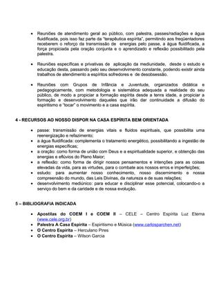 • Reuniões de atendimento geral ao público, com palestra, passes/radiações e água
        fluidificada, pois isso faz parte da “terapêutica espírita”, permitindo aos freqüentadores
        receberem o reforço da transmissão de energias pelo passe, a água fluidificada, a
        força propiciada pela oração conjunta e o aprendizado e reflexão possibilitado pela
        palestra.

      • Reuniões específicas e privativas de aplicação da mediunidade, desde o estudo e
        educação desta, passando pelo seu desenvolvimento constante, podendo existir ainda
        trabalhos de atendimento a espíritos sofredores e de desobsessão.

      • Reuniões com Grupos de Infância e Juventude, organizados didática e
        pedagogicamente, com metodologia e sistemática adequada a realidade do seu
        público, de modo a propiciar a formação espírita desde a tenra idade, a propiciar a
        formação e desenvolvimento daqueles que irão dar continuidade a difusão do
        espiritismo e “tocar” o movimento e a casa espírita.


4 - RECURSOS AO NOSSO DISPOR NA CASA ESPÍRITA BEM ORIENTADA

      • passe: transmissão de energias vitais e fluidos espirituais, que possibilita uma
        reenergização e refazimento;
      • a água fluidificada: complementa o tratamento energético, possibilitando a ingestão de
        energias específicas;
      • a oração: como forma de união com Deus e a espiritualidade superior, e obtenção das
        energias e eflúvios do Plano Maior;
      • a reflexão: como forma de dirigir nossos pensamentos e intenções para as coisas
        elevadas da vida, para as virtudes, para o combate aos nossos erros e imperfeições;
      • estudo: para aumentar nosso conhecimento, nosso discernimento e nossa
        compreensão do mundo, das Leis Divinas, da natureza e de suas relações;
      • desenvolvimento mediúnico: para educar e disciplinar esse potencial, colocando-o a
        serviço do bem e da caridade e de nossa evolução.


5 – BIBLIOGRAFIA INDICADA

      •   Apostilas do COEM I e COEM II – CELE – Centro Espírita Luz Eterna
          (www.cele.org.br)
      •   Palestra A Casa Espírita – Espiritismo e Música (www.carlosparchen.net)
      •   O Centro Espírita – Herculano Pires
      •   O Centro Espírita – Wilson Garcia
 