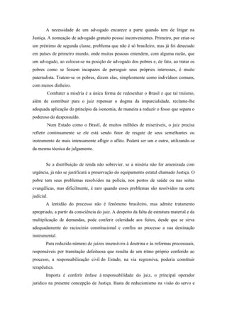 A necessidade de um advogado encarece a parte quando tem de litigar na
Justiça. A nomeação de advogado gratuito possui inconvenientes. Primeiro, por criar-se
um préstimo de segunda classe, problema que não é só brasileiro, mas já foi detectado
em países de primeiro mundo, onde muitas pessoas entendem, com alguma razão, que
um advogado, ao colocar-se na posição de advogado dos pobres e, de fato, ao tratar os
pobres como se fossem incapazes de perseguir seus próprios interesses, é muito
paternalista. Tratem-se os pobres, dizem elas, simplesmente como indivíduos comuns,
com menos dinheiro.
Combater a miséria é a única forma de redesenhar o Brasil e que tal truísmo,
além de contribuir para o juiz repensar o dogma da imparcialidade, reclame-lhe
adequada aplicação do princípio da isonomia, de maneira a reduzir o fosso que separa o
poderoso do despossuído.
Num Estado como o Brasil, de muitos milhões de miseráveis, o juiz precisa
refletir continuamente se ele está sendo fator de resgate de seus semelhantes ou
instrumento de mais intensamente afligir o aflito. Poderá ser um e outro, utilizando-se
da mesma técnica de julgamento.
Se a distribuição de renda não sobrevier, se a miséria não for amenizada com
urgência, já não se justificará a preservação do equipamento estatal chamado Justiça. O
pobre tem seus problemas resolvidos na polícia, nos postos de saúde ou nas seitas
evangélicas, mas dificilmente, é raro quando esses problemas são resolvidos na corte
judicial.
A lentidão do processo não é fenômeno brasileiro, mas admite tratamento
apropriado, a partir da consciência do juiz. A despeito da falta de estrutura material e da
multiplicação de demandas, pode conferir celeridade aos feitos, desde que se sirva
adequadamente do raciocínio constitucional e confira ao processo a sua destinação
instrumental.
Para reduzido número de juízes insensíveis à doutrina e às reformas processuais,
responsáveis por tramitação defeituosa que resulta de um ritmo próprio conferido ao
processo, a responsabilização civil do Estado, na via regressiva, poderia constituir
terapêutica.
Importa é conferir ênfase à responsabilidade do juiz, o principal operador
jurídico na presente concepção de Justiça. Basta de reducionismo na visão do servo e
 