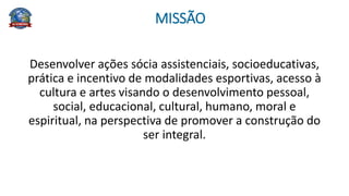 MISSÃO
Desenvolver ações sócia assistenciais, socioeducativas,
prática e incentivo de modalidades esportivas, acesso à
cultura e artes visando o desenvolvimento pessoal,
social, educacional, cultural, humano, moral e
espiritual, na perspectiva de promover a construção do
ser integral.
 