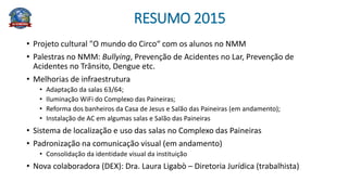 RESUMO 2015
• Projeto cultural "O mundo do Circo“ com os alunos no NMM
• Palestras no NMM: Bullying, Prevenção de Acidentes no Lar, Prevenção de
Acidentes no Trânsito, Dengue etc.
• Melhorias de infraestrutura
• Adaptação da salas 63/64;
• Iluminação WiFi do Complexo das Paineiras;
• Reforma dos banheiros da Casa de Jesus e Salão das Paineiras (em andamento);
• Instalação de AC em algumas salas e Salão das Paineiras
• Sistema de localização e uso das salas no Complexo das Paineiras
• Padronização na comunicação visual (em andamento)
• Consolidação da identidade visual da instituição
• Nova colaboradora (DEX): Dra. Laura Ligabò – Diretoria Jurídica (trabalhista)
 