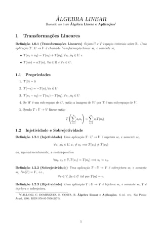 ´
                                 ALGEBRA LINEAR
                                          ´
                         Baseado no livro Algebra Linear e Aplica¸˜es1
                                                                 co


1       Transforma¸˜es Lineares
                  co
Deﬁni¸˜o 1.0.1 (Transforma¸oes Lineares) Sejam U e V espa¸os vetoriais sobre R. Uma
       ca                    c˜                                c
aplica¸˜o T : U → V ´ chamada transforma¸˜o linear se, e somente se,
      ca            e                   ca

    • T (u1 + u2 ) = T (u1 ) + T (u2 ); ∀u1 , u2 ∈ U e

    • T (αu) = αT (u), ∀u ∈ R e ∀u ∈ U .


1.1     Propriedades
    1. T (0) = 0

    2. T (−u) = −T (u), ∀u ∈ U

    3. T (u1 − u2 ) = T (u1 ) − T (u2 ), ∀u1 , u2 ∈ U

    4. Se W ´ um sub-espa¸o de U , ent˜o a imagem de W por T ´ um sub-espa¸o de V .
            e            c            a                      e            c

    5. Sendo T : U → V linear ent˜o
                                 a
                                               n                 n
                                         T          ai u i   =         ai T (ui )
                                              i=1                i=1


1.2     Injetividade e Sobrejetividade
Deﬁni¸˜o 1.2.1 (Injetividade) Uma aplica¸˜o T : U → V ´ injetora se, e somente se,
     ca                                 ca            e

                                ∀u1 , u2 ∈ U, u1 = u2 =⇒ T (u1 ) = T (u2 )

ou, equivalementemente, a contra-positiva

                               ∀u1 , u2 ∈ U, T (u1 ) = T (u2 ) =⇒ u1 = u2 .

Deﬁni¸˜o 1.2.2 (Sobrejetividade) Uma aplica¸˜o T : U → V ´ sobrejetora se, e somente
      ca                                     ca             e
se, Im(T ) = V , i.e.,
                          ∀v ∈ V, ∃u ∈ U tal que T (u) = v.

Deﬁni¸˜o 1.2.3 (Bijetividade) Uma aplica¸˜o T : U → V ´ bijetora se, e somente se, T ´
       ca                               ca            e                              e
injetora e sobrejetora.
    1                                   ´
   CALLIOLI, C. DOMINGUES, H. COSTA, R. Algebra Linear e Aplica¸˜es. 6 ed. rev. S˜o Paulo:
                                                               co                a
Atual, 1990. ISBN 978-85-7056-297-5.




                                                        1
 