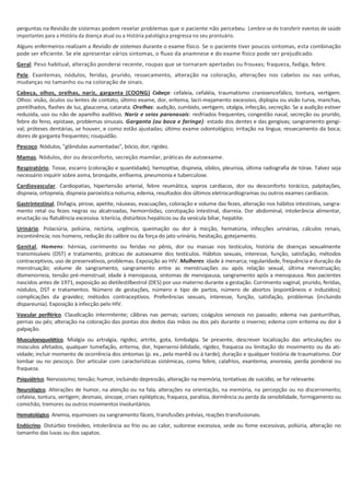 perguntas na Revisão de sistemas podem revelar problemas que o paciente não percebeu. Lembre-se de transferir eventos de saúde
importantes para a História da doença atual ou a História patológica pregressa no seu prontuário.
Alguns enfermeiros realizam a Revisão de sistemas durante o exame físico. Se o paciente tiver poucos sintomas, esta combinação
pode ser eficiente. Se ele apresentar vários sintomas, o fluxo da anamnese e do exame físico pode ser prejudicado.
Geral. Peso habitual, alteração ponderai recente, roupas que se tornaram apertadas ou frouxas; fraqueza, fadiga, febre.
Pele. Exantemas, nódulos, feridas, prurido, ressecamento, alteração na coloração, alterações nos cabelos ou nas unhas,
mudanças no tamanho ou na coloração de sinais.
Cabeça, olhos, orelhas, nariz, garganta (COONG) Cabeça: cefaleia, cefaléia, traumatismo cranioencefálico, tontura, vertigem.
Olhos: visão, óculos ou lentes de contato, último exame, dor, eritema, lacri-mejamento excessivo, diplopia ou visão turva, manchas,
pontilhados, flashes de luz, glaucoma, catarata. Orelhas: audição, zumbido, vertigem, otalgia, infecção, secreção. Se a audição estiver
reduzida, uso ou não de aparelho auditivo. Nariz e seios paranasais: resfriados frequentes, congestão nasal, secreção ou prurido,
febre do feno, epistaxe, problemas sinusais. Garganta (ou boca e faringe): estado dos dentes e das gengivas; sangramento gengi-
val; próteses dentárias, se houver, e como estão ajustadas; último exame odontológico; irritação na língua; ressecamento da boca;
dores de garganta frequentes; rouquidão.
Pescoço. Nódulos, "glândulas aumentadas", bócio, dor, rigidez.
Mamas. Nódulos, dor ou desconforto, secreção mamilar, práticas de autoexame.
Respiratório. Tosse, escarro (coloração e quantidade), hemoptise, dispneia, sibilos, pleurisia, última radiografia de tórax. Talvez seja
necessário inquirir sobre asma, bronquite, enfisema, pneumonia e tuberculose.
Cardiovascular. Cardiopatias, hipertensão arterial, febre reumática, sopros cardíacos, dor ou desconforto torácico, palpitações,
dispneia, ortopneia, dispneia paroxística noturna, edema, resultados dos últimos eletrocardiogramas ou outros exames cardíacos.
Gastrintestinal. Disfagia, pirose, apetite, náuseas, evacuações, coloração e volume das fezes, alteração nos hábitos intestinais, sangra-
mento retal ou fezes negras ou alcatroadas, hemorróidas, constipação intestinal, diarreia. Dor abdominal, intolerância alimentar,
eructação ou flatulência excessiva. Icterícia, distúrbios hepáticos ou da vesícula biliar, hepatite.
Urinário. Polaciúria, poliúria, nictúria, urgência, queimação ou dor à micção, hematúria, infecções urinárias, cálculos renais,
incontinência; nos homens, redução do calibre ou da força do jato urinário, hesitação, gotejamento.
Genital, Homens: hérnias, corrimento ou feridas no pênis, dor ou massas nos testículos, história de doenças sexualmente
transmissíveis (DST) e tratamento, práticas de autoexame dos testículos. Hábitos sexuais, interesse, função, satisfação, métodos
contraceptivos, uso de preservativos, problemas. Exposição ao HIV. Mulheres: idade à menarca; regularidade, frequência e duração da
menstruação; volume de sangramento, sangramento entre as menstruações ou após relação sexual, última menstruação;
dismenorreia, tensão pré-menstrual; idade à menopausa, sintomas de menopausa, sangramento após a menopausa. Nos pacientes
nascidos antes de 1971, exposição ao dietilestilbestrol (DES) por uso materno durante a gestação. Corrimento vaginal, prurido, feridas,
nódulos, DST e tratamentos. Número de gestações, número e tipo de partos, número de abortos (espontâneos e induzidos);
complicações da gravidez; métodos contraceptivos. Preferências sexuais, interesse, função, satisfação, problemas (incluindo
dispareunia). Exposição à infecção pelo HIV.
Vascular periférico. Claudicação intermitente; cãibras nas pernas; varizes; coágulos venosos no passado; edema nas panturrilhas,
pernas ou pés; alteração na coloração das pontas dos dedos das mãos ou dos pés durante o inverno; edema com eritema ou dor à
palpação.
Musculoesquelético. Mialgia ou artralgia, rigidez, artrite, gota, lombalgia. Se presente, descrever localização das articulações ou
músculos afetados, qualquer tumefação, eritema, dor, hipersensi-bilidade, rigidez, fraqueza ou limitação do movimento ou da ati-
vidade; incluir momento de ocorrência dos sintomas (p. ex., pela manhã ou à tarde), duração e qualquer história de traumatismo. Dor
lombar ou no pescoço. Dor articular com características sistémicas, como febre, calafrios, exantema, anorexia, perda ponderai ou
fraqueza.
Psiquiátrico. Nervosismo; tensão; humor, incluindo depressão, alteração na memória, tentativas de suicídio, se for relevante.
Neurológico. Alterações de humor, na atenção ou na fala; alterações na orientação, na memória, na percepção ou no discernimento;
cefaleia, tontura, vertigem; desmaio, síncope, crises epilépticas, fraqueza, paralisia, dormência ou perda da sensibilidade, formigamento ou
comichão, tremores ou outros movimentos involuntários.
Hematológico. Anemia, equimoses ou sangramento fáceis, transfusões prévias, reações transfusionais.
Endócrino. Distúrbio tireóideo, intolerância ao frio ou ao calor, sudorese excessiva, sede ou fome excessivas, poliúria, alteração no
tamanho das luvas ou dos sapatos.
 