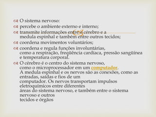 
 O sistema nervoso:
 percebe o ambiente externo e interno;
 transmite informações entre o cérebro e a
medula espinhal e também entre outros tecidos;
 coordena movimentos voluntários;
 coordena e regula funções involuntárias,
como a respiração, freqüência cardíaca, pressão sangüínea
e temperatura corporal.
 O cérebro é o centro do sistema nervoso,
como o microprocessador em um computador.
A medula espinhal e os nervos são as conexões, como as
entradas, saídas e fios de um
computador. Os nervos transportam impulsos
eletroquímicos entre diferentes
áreas do sistema nervoso, e também entre o sistema
nervoso e outros
tecidos e órgãos
 