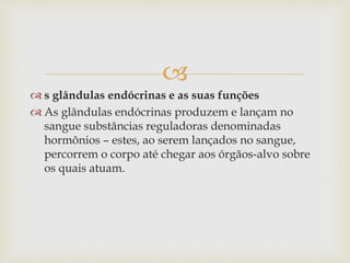 
 s glândulas endócrinas e as suas funções
 As glândulas endócrinas produzem e lançam no
sangue substâncias reguladoras denominadas
hormônios – estes, ao serem lançados no sangue,
percorrem o corpo até chegar aos órgãos-alvo sobre
os quais atuam.
 