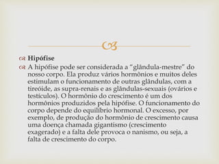 
 Hipófise
 A hipófise pode ser considerada a “glândula-mestre” do
nosso corpo. Ela produz vários hormônios e muitos deles
estimulam o funcionamento de outras glândulas, com a
tireóide, as supra-renais e as glândulas-sexuais (ovários e
testículos). O hormônio do crescimento é um dos
hormônios produzidos pela hipófise. O funcionamento do
corpo depende do equilíbrio hormonal. O excesso, por
exemplo, de produção do hormônio de crescimento causa
uma doença chamada gigantismo (crescimento
exagerado) e a falta dele provoca o nanismo, ou seja, a
falta de crescimento do corpo.
 