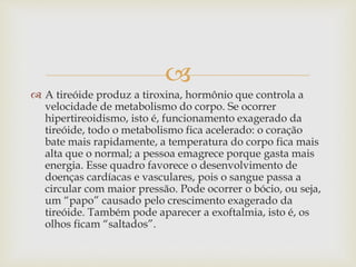 
 A tireóide produz a tiroxina, hormônio que controla a
velocidade de metabolismo do corpo. Se ocorrer
hipertireoidismo, isto é, funcionamento exagerado da
tireóide, todo o metabolismo fica acelerado: o coração
bate mais rapidamente, a temperatura do corpo fica mais
alta que o normal; a pessoa emagrece porque gasta mais
energia. Esse quadro favorece o desenvolvimento de
doenças cardíacas e vasculares, pois o sangue passa a
circular com maior pressão. Pode ocorrer o bócio, ou seja,
um “papo” causado pelo crescimento exagerado da
tireóide. Também pode aparecer a exoftalmia, isto é, os
olhos ficam “saltados”.
 
