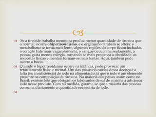 
 Se a tireóide trabalha menos ou produz menor quantidade de tiroxina que
o normal, ocorre ohipotireoidismo, e o organismo também se altera: o
metabolismo se torna mais lento, algumas regiões do corpo ficam inchadas,
o coração bate mais vagarosamente, o sangue circula maisentamente, a
pessoa gasta menos energia, tornando-se mais propensa à obesidade, as
respostas físicas e mentais tornam-se mais lentas. Aqui, também pode
ocorre o bócio.
 Quando o hipotireoidismo ocorre na infância, pode provocar um
retardamento físico e mental. Um das possíveis causas dessa doença é a
falta (ou insuficiência) de iodo na alimentação, já que o iodo é um elemento
presente na composição da tiroxina. Na maioria dos países assim como no
Brasil, existem leis que obrigam os fabricantes de sal de cozinha a adicionar
iodo nesse produto. Com tal medida, garante-se que a maioria das pessoas
consuma diariamente a quantidade necessária de iodo.

 