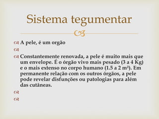 
 A pele, é um orgão

 Constantemente renovada, a pele é muito mais que
um envelope. É o órgão vivo mais pesado (3 a 4 Kg)
e o mais extenso no corpo humano (1.5 a 2 m²). Em
permanente relação com os outros órgãos, a pele
pode revelar disfunções ou patologias para além
das cutâneas.


Sistema tegumentar
 