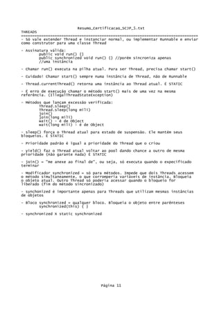Resumo_Certificacao_SCJP_5.txt
THREADS
===============================================================================
- Só vale extender Thread e instanciar normal, ou implementar Runnable e enviar
como construtor para uma classe Thread
- Assinatura válida:
        public void run() {}
        public synchronized void run() {} //porém sincroniza apenas
        //uma instância
- Chamar run() executa na pilha atual. Para ser Thread, precisa chamar start()

- Cuidado! Chamar start() sempre numa instância de Thread, não de Runnable
- Thread.currentThread() retorna uma instância ao Thread atual. É STATIC
- É erro de execução chamar o método start() mais de uma vez na mesma
referência. (IllegalThreadStateException)
- Métodos que lançam excessão verificada:
        Thread.sleep()
        Thread.sleep(long mili)
        join()
        join(long mili)
        wait() - é de Object
        wait(long mili) - é de Object

- sleep() força o Thread atual para estado de suspensão. Ele mantém seus
bloqueios. É STATIC

- Prioridade padrão é igual a prioridade do Thread que o criou
- yield() faz o Thread atual voltar ao pool dando chance a outro de mesma
prioridade (não garante nada) É STATIC

- join() = "me anexe ao final de", ou seja, só executa quando o expecificado
terminar

- Modificador synchronized = só para métodos. Impede que dois Threads acessem
o método simultaneamente, o que corromperia variáveis de instância. Bloqueia
o objeto atual. Outro Thread só poderia acessar quando o bloqueio for
liberado (fim do método sincronizado)
- synchonized é importante apenas para Threads que utilizam mesmas instâncias
de objetos
- Bloco synchronized = qualquer bloco. Bloqueia o objeto entre parênteses
        synchronized(this) { }

- synchronized X static synchronized




                                   Página 11
 