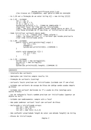 Resumo_Certificacao_SCJP_5.txt
       //Se tivesse só 2 argumentos, aqui geraria ERRO DE EXECUÇÃO
- Ex 1.20 ver a formação de um vetor String X[] = new String [2][2]

- Ex 1.43 - Cuidado!
        int x = 10, y;
        if (x < 10) y = 1;
        if (x >= 10) y = 2;
        System.out.println( y ); //ERRO DE COMPILAÇÃO !!
        //Variável local foi lida sem ser inicializada
        //Obs.: deu erro porque poderia haver código entre os dois if
        //se fosse driblado no if com else, aí inicializaria com certeza
- Pode inicializar variáveis deste modo:
        i = x = j = 1; //neste caso, todas valerão 1
        //Obs.: se fosse utilizar +=, a variável que recebe precisaria
        //ter sido inicializada antes
- Ex 1.60 - Cuidado!
        public static void main(String[] args) {
                int i[] = {1};
                change(i);
                System.out.println(i[0]); //IMPRIME 1
        }
       static void change(int i[]) {
               int j[] = {2};
               i = j;
       }

- Ex 1.20 - Cuidado!
        String x[][] = new String[2][2];
        String y[] = new String[15];
        x[0] = y;
        System.out.println(x[0].length); //IMPRIME 15
===============================================================================
VARIÁVEIS
===============================================================================
- Intervalo das variáveis

- Operações com inteiros sempre resulta int
- Promoção de variáveis (casting)
- Variaveis locais precisam ser inicializadas (cuidado com if sem else)
- Cuidado com variáveis de escopo de bloco de código sendo usadas depois
do bloco
- Cuidado com variavel declarada no if e usada no else (analogo para
outros blocos)
- Var de referencia locais também precisam ser inicializadas (apontar um
objeto ou null)
- Cuidado com sombreamento: sempre vale a local
- Não pode sombrear variavel local com variavel de bloco
- Declarando e inicializando arrays:
        int x[] = new int[3];
        int x[] = {1,2,3}
        int x[] = new int[] {1,2,3}
- Não confundir propriedade length do vetor com método length() da String
- Blocos de inicialização
                                       Página 2
 