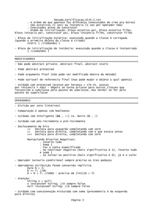 Resumo_Certificacao_SCJP_5.txt
        . A ordem em que aparece faz diferença (executados de cima pra baixo)
        . São estaticos (1 vez) ou instancia (1 vez por operador new)
        . Executados antes do construtor
        . Ordem de inicialização: bloco estatico pai, bloco estatico filho,
bloco instacia pai, construtor pai, bloco instancia filho, construtor filho
- Bloco de inicialização estático: executado quando a classe é carregada
(quando o primeiro objeto da classe é criado)
        static { //comandos }
- Bloco de inicialização de instância: executado quando a classe é instanciada
        { //comandos }
===============================================================================
MODIFICADORES
===============================================================================
- Não pode abstract private, abstract final, abstract static

- Pode abstract protected
- Pode argumento final (não pode ser modificado dentro do método)
- Pode variavel de referencia final (nao pode mudar o objeto a qual aponta)

- Cuidado com protected (acesso por herança = sim VS. acesso
por instancia = não) - depois se torna private para outras classes que
instanciem a subclasse pelo pacote da subclasse, mas normal se for pelo
pacote da superclasse

===============================================================================
OPERADORES
===============================================================================
- Divisão por zero (inteiros)

- Comparação é apenas com booleanos
- Cuidado com Inteligente (&& , ||) vs. Burro (& , |)

- Cuidado com pós-incremento e pré-incremento

- Deslocamento de bits
        <<   Desloca para esquerda completando com zero
        >>   Desloca para direita, completando com o que estava antes
        >>> Desloca para direita, completando com zero
       Manipulando Binarios Negativos:
               . Inverte tudo
               . Soma 1
               . Faz a conta especificada
               . Se continuar negativo (mais significativo é 1), inverte tudo
               e soma 1
               . Se tornar-se positivo (mais significativo é 0), já é o valor
- Operador ternario condicional sempre precisa os tres pedaços

- Operadores atribuição fazem conversão implícita
        byte b = 3;
        b += 7; //OK
        b = b + 7; //ERRO - precisa de (int)(b + 7)
- Atenção:
        String x = null;
        x instanceof String; //é sempre false
        null instanceof String; //é sempre false
- Cuidado com concatenação misturada com soma (precedencia é da esquerda
para direita)

                                      Página 3
 