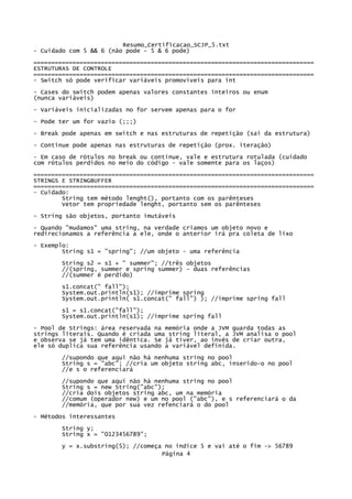 Resumo_Certificacao_SCJP_5.txt
- Cuidado com 5 && 6 (não pode - 5 & 6 pode)
===============================================================================
ESTRUTURAS DE CONTROLE
===============================================================================
- Switch só pode verificar variáveis promovíveis para int
- Cases do switch podem apenas valores constantes inteiros ou enum
(nunca variáveis)

- Variáveis inicializadas no for servem apenas para o for
- Pode ter um for vazio (;;;)
- Break pode apenas em switch e nas estruturas de repetição (sai da estrutura)

- Continue pode apenas nas estruturas de repetição (prox. iteração)
- Em caso de rótulos no break ou continue, vale e estrutura rotulada (cuidado
com rótulos perdidos no meio do código - vale somente para os laços)

===============================================================================
STRINGS E STRINGBUFFER
===============================================================================
- Cuidado:
        String tem método lenght(), portanto com os parênteses
        Vetor tem propriedade lenght, portanto sem os parênteses

- String são objetos, portanto imutáveis
- Quando "mudamos" uma string, na verdade criamos um objeto novo e
redirecionamos a referência a ele, onde o anterior irá pra coleta de lixo
- Exemplo:
        String s1 = "spring"; //um objeto - uma referência
       String s2 = s1 + " summer"; //três objetos
       //(spring, summer e spring summer) - duas referências
       //(summer é perdido)

       s1.concat(" fall");
       System.out.println(s1); //imprime spring
       System.out.println( s1.concat(" fall") ); //imprime spring fall

       s1 = s1.concat("fall");
       System.out.println(s1); //imprime spring fall
- Pool de Strings: área reservada na memória onde a JVM guarda todas as
strings literais. Quando é criada uma string literal, a JVM analisa o pool
e observa se já tem uma idêntica. Se já tiver, ao invés de criar outra,
ele só duplica sua referência usando a variável definida.

       //supondo que aqui não há nenhuma string no pool
       String s = "abc"; //cria um objeto string abc, inserido-o no pool
       //e s o referenciará
       //supondo que aqui não há nenhuma string no pool
       String s = new String("abc");
       //cria dois objetos string abc, um na memória
       //comum (operador new) e um no pool ("abc"), e s referenciará o da
       //memória, que por sua vez refenciará o do pool
- Métodos interessantes

       String y;
       String x = "0123456789";
       y = x.substring(5); //começa no índice 5 e vai até o fim -> 56789
                                   Página 4
 