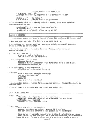 Resumo_Certificacao_SCJP_5.txt
       y = x.substring(5, 8);
       //começa no índice 5, pegando 8-5 = 3 caracteres -> 567
       String w = "   giba holms ";
       w = w.trim(w); //remove espaços -> gibaholms
- StringBuffer: trabalha a String sobre ela mesma, e não fica perdendo
espaço gravando no pool:
       StruingBuffer sb = new StringBuffer("abc");
       sb.append("def");
       System.out.println(sb); //imprime -> abcdef

===============================================================================
CLASSES E OBJETOS
===============================================================================
- Para acessar estaticos, usar o nome da classe (ou um objeto já instanciado)
- Não pode usar operador this dentro de métodos estáticos

- Para chamar outros construtores, pode usar this() ou super() apenas na
primeira linha de um constutor

- Um objeto que referencia outro da mesma classe, pode acessar os
membros private !!!!
- "É Um" VS. "Tem Um"
        . É Um = extends e implements
        . Tem Um = variável de referência

- Encapsulamento - benefícios:
        . Clareza do código
        . Possibilidade de adicionar novas funcionalidades e validações
        . Facilidade de manutenção

- Encapsulamento - não benefícios
        . Eficiência / performance do código

- Herança
        .   É-um = abaixo na relação de herança
        .   Tem-Um = operador new
        .   Override
        .   Overload
        .   Pode override de variável
- Acoplamento: baixo = classes fornecem apenas serviços, independentemente da
implementação
- Coesão: alta = classe que faz uma tarefa bem específica
===============================================================================
OVERRIDE vs. OVERLOAD
===============================================================================
- Override:
        . Não pode mudar tipos do parâmetro nem retorno
        . Exceções: podem ser reduzidas ou eliminadas (se não forem
        verificadas, não importa)
        . Acesso: não pode reduzir acesso

- Overload
        . Deve mudar tipos do parâmetro
        . Parametros apenas em ordem diferente já é overload
        . Por ser um método diferente, não possui outras restrições
       . Para parâmetro passado como objeto, o tipo da referência que manda
       . Para parâmetros com overload, se a JVM não encontrar correspondencia
       exata de tipo, ela usa o método com o proximo mais amplo argumento
                                   Página 5
 