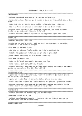 Resumo_Certificacao_SCJP_5.txt
===============================================================================
CONSTRUTORES
===============================================================================
- Cuidado com método com retorno, disfarçado de construtor
- Construtor private faz com que a classe só possa ser instanciada dentro dela
mesma
- Pode contrutor protected, porém também limita quem pode instanciar
- Não pode fazer uma chamada ao contrutor de dentro de um método

- Cuidado com o construtor declarado com argumentos, que inibe o padrão
(a não ser que seja explicitamente declarado)
- Cuidado com construtor da superclasse com argumentos (problema acima)
===============================================================================
INTERFACES
===============================================================================
- Métodos são public abstract
- Atributos são public static final (ou seja, são CONSTANTES - não podem
alterar seu valor durante o codigo)
- Não pode ter métodos static

- Não pode ter métodos final, native, strictfp ou synchronized

- Métodos não podem ser declarados com private ou protected
- Pode extends interface (ou mais de uma interface)

- Não pode implements nada
- Pode ser declarada como public abstract interface
- Como classes, pode ser public ou default

- Cuidado com classe concreta que não implementa método abstrato da interface
quando uma superclasse dela já o fez (válido)

===============================================================================
CLASSES ABSTRATAS
===============================================================================
- Apesar de não serem instanciadas, podem ter construtor (executado quando
uma herdeira é instanciada)
- Apenas um método abstract contamina toda a classe como abstract
- Classe abstrata herdando de classe abstrata não precisa implementar métodos

- Cuidado com classe concreta que não implementa método abstrato da classe
abstrata quando uma superclasse dela já o fez (válido)
===============================================================================
POLIMORFISMO
===============================================================================
- Cuidado com erros de downcasting (uso do instanceof)
- Operador instanceof = É-UM

- Cuidado com ClassCastException - é erro de runtime (atenção para se uso
com operadores lógicos de abreviação)
===============================================================================
MEMBROS ESTATICOS
                                    Página 6
 