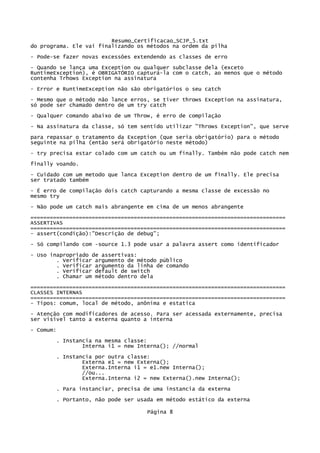 Resumo_Certificacao_SCJP_5.txt
do programa. Ele vai finalizando os métodos na ordem da pilha
- Pode-se fazer novas excessões extendendo as classes de erro
- Quando se lança uma Exception ou qualquer subclasse dela (exceto
RuntimeException), é OBRIGATÓRIO capturá-la com o catch, ao menos que o método
contenha Trhows Exception na assinatura
- Error e RuntimeException não são obrigatórios o seu catch
- Mesmo que o método não lance erros, se tiver throws Exception na assinatura,
só pode ser chamado dentro de um try catch

- Qualquer comando abaixo de um Throw, é erro de compilação
- Na assinatura da classe, só tem sentido utilizar "Throws Exception", que serve
para repassar o tratamento da Exception (que seria obrigatório) para o método
seguinte na pilha (então será obrigatório neste método)
- try precisa estar colado com um catch ou um finally. Também não pode catch nem
finally voando.

- Cuidado com um metodo que lanca Exception dentro de um finally. Ele precisa
ser tratado também

- É erro de compilação dois catch capturando a mesma classe de excessão no
mesmo try

- Não pode um catch mais abrangente em cima de um menos abrangente
===============================================================================
ASSERTIVAS
===============================================================================
- assert(condição):"Descrição de debug";
- Só compilando com -source 1.3 pode usar a palavra assert como identificador

- Uso inapropriado de assertivas:
        . Verificar argumento de método público
        . Verificar argumento da linha de comando
        . Verificar default de switch
        . Chamar um método dentro dela
===============================================================================
CLASSES INTERNAS
===============================================================================
- Tipos: comum, local de método, anônima e estatica
- Atenção com modificadores de acesso. Para ser acessada externamente, precisa
ser visivel tanto a externa quanto a interna

- Comum:
       . Instancia na mesma classe:
               Interna i1 = new Interna(); //normal
       . Instancia por outra classe:
               Externa e1 = new Externa();
               Externa.Interna i1 = e1.new Interna();
               //ou...
               Externa.Interna i2 = new Externa().new Interna();

       . Para instanciar, precisa de uma instancia da externa
       . Portanto, não pode ser usada em método estático da externa

                                    Página 8
 