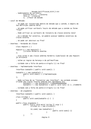 Resumo_Certificacao_SCJP_5.txt
       . Sombreamento de variáveis:
               Externa.this.x; //externa
               this.x; //interna
               x; //local do metodo
- Local de Método:
       . Só pode ser instanciada dentro do método que a contém, e depois de
       sua definição (abaixo dela)
       . Só pode utilizar variáveis locais do método que a contém se forem
       "final"

       . Pode utilizar as variáveis de instancia da classe externa total
       . Se o método for estático, só poderá acessar membros estáticos da
       classe externa
       . Só pode ser abstract ou final
- Anonimas - herdando de classe
       class Popcorn { }
       Popcorn p = new Popcorn() {
               //classe herdeira anonima
       };

       . Isso acima é uma classe anônima herdeira (subclasse) de uma Popcorn
       já existente
       . Valem as regras da herança e do polimorfismo
       . Cuidado com a falta do ponto-e-virgula (;) no final

- Anonimas - implementando interface
       interface Cookable { public void cook(); }

       Cookable c = new Cookable() {
               public void cook() { //implementação
               }
       };

       . Modo curioso de se "instanciar uma interface". Na verdade estamos
       criando uma classe interna anônima que implementa ela
               Runnable r = new Runnable(); //ERRADOOOOOOOOOOo
               Runnable r = new Runnable() { public void run() {} }; //CORRETO

       . Cuidado com a falta do ponto-e-virgula (;) no final
- Anonimas - em argumento
       interface Cookable { public void cook(); }
       class Kitchen {
               public void cook(Cookable c) {     }
       }
       public class Argumento {
               public static void main( String [] args ) {
                       Kitchen k1 = new Kitchen();

                       k1.cook( new Cookable() {
                                               public void cook() {}
                                        }
                       );
               }
                                       Página 9
 