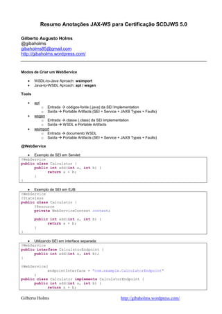 Resumo Anotações JAX-WS para Certificação SCDJWS 5.0

Gilberto Augusto Holms
@gibaholms
gibaholms85@gmail.com
http://gibaholms.wordpress.com/



Modos de Criar um WebService

    •   WSDL-to-Java Aproach: wsimport
    •   Java-to-WSDL Aproach: apt / wsgen

Tools

    •   apt
            o Entrada  códigos-fonte (.java) da SEI Implementation
            o Saída   Portable Artifacts (SEI + Service + JAXB Types + Faults)
    •   wsgen
            o Entrada  classe (.class) da SEI Implementation
            o Saída   WSDL e Portable Artifacts
    •   wsimport
            o Entrada  documento WSDL
            o Saída   Portable Artifacts (SEI + Service + JAXB Types + Faults)

@WebService

   • Exemplo de SEI em Servlet:
@WebService
public class Calculator {
      public int add(int a, int b) {
            return a + b;
      }
}

   • Exemplo de SEI em EJB:
@WebService
@Stateless
public class Calculator {
      @Resource
      private WebServiceContext context;

        public int add(int a, int b) {
              return a + b;
        }
}

   • Utilizando SEI em interface separada:
@WebService
public interface CalculatorEndpoint {
      public int add(int a, int b);
}

@WebService(
            endpointInterface = "com.example.CalculatorEndpoint"
      )
public class Calculator implements CalculatorEndpoint {
      public int add(int a, int b) {
            return a + b;

Gilberto Holms                                           http://gibaholms.wordpress.com/
 