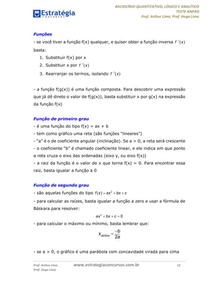 RACIOCÍNIO QUANTITATIVO, LÓGICO E ANALÍTICO
TESTE ANPAD
Prof. Arthur Lima, Prof. Hugo Lima
Prof. Arthur Lima www.estrategiaconcursos.com.br 12
Prof. Hugo Lima
Funções
- se você tiver a função f(x) qualquer, e quiser obter a função inversa 1
( )f x
basta:
1. Substituir f(x) por x
2. Substituir x por 1
( )f x
3. Rearranjar os termos, isolando 1
( )f x
- a função f(g(x)) é uma função composta. Para descobrir uma expressão
que já dê direto o valor de f(g(x)), basta substituir x por g(x) na expressão
da função f(x)
Função de primeiro grau
- é uma função do tipo f(x) = ax + b
- tem como gráfico uma reta (são funções “lineares”)
- “a” é o de coeficiente angular (inclinação). Se a > 0, a reta será crescente
- o coeficiente “b” é chamado coeficiente linear, e ele indica em que ponto
a reta cruza o eixo das ordenadas (eixo y, ou eixo f(x))
- a raiz da função é o valor de x que torna f(x) = 0. Para encontrar essa
raiz, basta igualar a função a 0
Função de segundo grau
- são aquelas funções do tipo 2
( )f x ax bx c  
- para calcular as raízes, basta igualar a função a zero e usar a fórmula de
Báskara para resolver:
2
0ax bx c  
- para calcular o máximo ou mínimo, basta lembrar que:
2vértice
b
x
a


- se a > 0, o gráfico é uma parábola com concavidade virada para cima
 