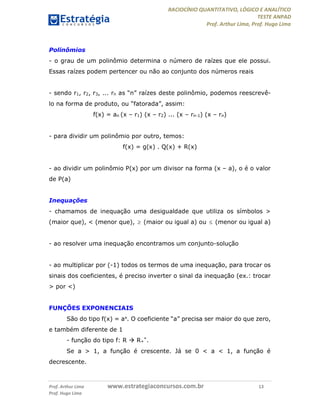 RACIOCÍNIO QUANTITATIVO, LÓGICO E ANALÍTICO
TESTE ANPAD
Prof. Arthur Lima, Prof. Hugo Lima
Prof. Arthur Lima www.estrategiaconcursos.com.br 13
Prof. Hugo Lima
Polinômios
- o grau de um polinômio determina o número de raízes que ele possui.
Essas raízes podem pertencer ou não ao conjunto dos números reais
- sendo r1, r2, r3, ... rn as “n” raízes deste polinômio, podemos reescrevê-
lo na forma de produto, ou “fatorada”, assim:
f(x) = an (x – r1) (x – r2) ... (x – rn-1) (x – rn)
- para dividir um polinômio por outro, temos:
f(x) = g(x) . Q(x) + R(x)
- ao dividir um polinômio P(x) por um divisor na forma (x – a), o é o valor
de P(a)
Inequações
- chamamos de inequação uma desigualdade que utiliza os símbolos >
(maior que), < (menor que),  (maior ou igual a) ou  (menor ou igual a)
- ao resolver uma inequação encontramos um conjunto-solução
- ao multiplicar por (-1) todos os termos de uma inequação, para trocar os
sinais dos coeficientes, é preciso inverter o sinal da inequação (ex.: trocar
> por <)
FUNÇÕES EXPONENCIAIS
São do tipo f(x) = ax. O coeficiente “a” precisa ser maior do que zero,
e também diferente de 1
- função do tipo f: R  R+
*.
Se a > 1, a função é crescente. Já se 0 < a < 1, a função é
decrescente.
 