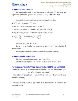 RACIOCÍNIO QUANTITATIVO, LÓGICO E ANALÍTICO
TESTE ANPAD
Prof. Arthur Lima, Prof. Hugo Lima
Prof. Arthur Lima www.estrategiaconcursos.com.br 14
Prof. Hugo Lima
FUNÇÕES LOGARÍTMICAS
Na expressão logab = c, chamamos o número “a” de base do
logaritmo. A base “a” precisa ser positivo (a > 0) e diferente de 1.
As propriedades mais importantes dos logaritmos são:
a)
logb
a
a b . Exemplo:
17
5log
5 17
b) log .logn
a ab n b . Exemplo: 2
5 5log 12 2.log 12
c) log ( . ) log loga a ab c b c  . Exemplo: 2 2 2log (3.4) log 3 log 4 
d) log ( / ) log loga a ab c b c  . Exemplo: 2 2 2log (3 / 4) log 3 log 4 
e)
log
log
log
c
a
c
b
b
a
 . Exemplo: 5
2
5
log 10
log 10
log 2

- função do tipo f: R+
*  R.
Se a > 1, a função é crescente. Já se 0 < a < 1, a função é
decrescente.
As funções logarítmica e exponencial são inversas entre si.
FUNÇÕES PARES E ÍMPARES
Funções pares são aquelas em que f(-x)=f(x).
Já as funções ímpares são aquelas para as quais f(x) = - f(x).
MATRIZES, DETERMINANTES E SOLUÇÃO DE SISTEMAS LINEARES
- dada uma matriz A, chamamos de inversa de A, ou A-1, a matriz tal que:
A x A-1 = I (matriz identidade)
- nem toda matriz quadrada é inversível (é preciso que o determinante seja
diferente de zero)
- em uma matriz quadrada de ordem 3, o determinante é calculado da
seguinte forma:
 