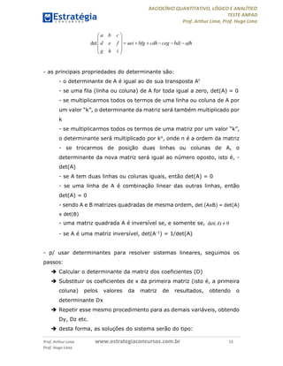 RACIOCÍNIO QUANTITATIVO, LÓGICO E ANALÍTICO
TESTE ANPAD
Prof. Arthur Lima, Prof. Hugo Lima
Prof. Arthur Lima www.estrategiaconcursos.com.br 15
Prof. Hugo Lima
det
a b c
d e f aei bfg cdh ceg bdi afh
g h i
 
 
      
 
 
- as principais propriedades do determinante são:
- o determinante de A é igual ao de sua transposta At
- se uma fila (linha ou coluna) de A for toda igual a zero, det(A) = 0
- se multiplicarmos todos os termos de uma linha ou coluna de A por
um valor “k”, o determinante da matriz será também multiplicado por
k
- se multiplicarmos todos os termos de uma matriz por um valor “k”,
o determinante será multiplicado por kn, onde n é a ordem da matriz
- se trocarmos de posição duas linhas ou colunas de A, o
determinante da nova matriz será igual ao número oposto, isto é, -
det(A)
- se A tem duas linhas ou colunas iguais, então det(A) = 0
- se uma linha de A é combinação linear das outras linhas, então
det(A) = 0
- sendo A e B matrizes quadradas de mesma ordem, det (AxB) = det(A)
x det(B)
- uma matriz quadrada A é inversível se, e somente se, det( ) 0A 
- se A é uma matriz inversível, det(A-1) = 1/det(A)
- p/ usar determinantes para resolver sistemas lineares, seguimos os
passos:
 Calcular o determinante da matriz dos coeficientes (D)
 Substituir os coeficientes de x da primeira matriz (isto é, a primeira
coluna) pelos valores da matriz de resultados, obtendo o
determinante Dx
 Repetir esse mesmo procedimento para as demais variáveis, obtendo
Dy, Dz etc.
 desta forma, as soluções do sistema serão do tipo:
 