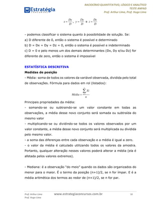 RACIOCÍNIO QUANTITATIVO, LÓGICO E ANALÍTICO
TESTE ANPAD
Prof. Arthur Lima, Prof. Hugo Lima
Prof. Arthur Lima www.estrategiaconcursos.com.br 16
Prof. Hugo Lima
, e
- podemos classificar o sistema quanto à possibilidade de solução. Se:
a) D diferente de 0, então o sistema é possível e determinado
b) D = Dx = Dy = Dz = 0, então o sistema é possível e indeterminado
c) D = 0 e pelo menos um dos demais determinantes (Dx, Dy e/ou Dz) for
diferente de zero, então o sistema é impossível
ESTATÍSTICA DESCRITIVA
Medidas de posição
- Média: soma de todos os valores da variável observada, dividida pelo total
de observações. Fórmula para dados em rol (listados):
Principais propriedades da média:
- somando-se ou subtraindo-se um valor constante em todas as
observações, a média desse novo conjunto será somada ou subtraída do
mesmo valor
- multiplicando-se ou dividindo-se todos os valores observados por um
valor constante, a média desse novo conjunto será multiplicada ou dividida
pelo mesmo valor.
- a soma das diferenças entre cada observação e a média é igual a zero.
- o valor da média é calculado utilizando todos os valores da amostra.
Portanto, qualquer alteração nesses valores poderá alterar a média (ela é
afetada pelos valores extremos).
- Mediana: é a observação “do meio” quando os dados são organizados do
menor para o maior. É o termo da posição (n+1)/2, se n for ímpar. E é a
média aritmética dos termos ao redor de (n+1)/2, se n for par.
Dx
x
D

Dy
y
D

Dz
z
D

1
n
i
Xi
Média
n



 