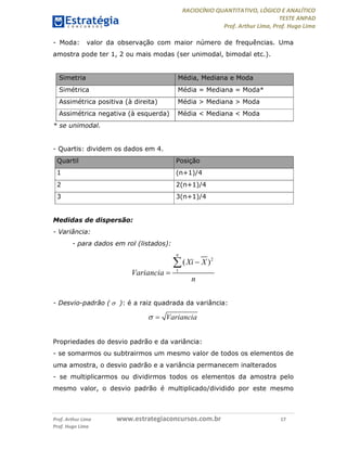 RACIOCÍNIO QUANTITATIVO, LÓGICO E ANALÍTICO
TESTE ANPAD
Prof. Arthur Lima, Prof. Hugo Lima
Prof. Arthur Lima www.estrategiaconcursos.com.br 17
Prof. Hugo Lima
- Moda: valor da observação com maior número de frequências. Uma
amostra pode ter 1, 2 ou mais modas (ser unimodal, bimodal etc.).
Simetria Média, Mediana e Moda
Simétrica Média = Mediana = Moda*
Assimétrica positiva (à direita) Média > Mediana > Moda
Assimétrica negativa (à esquerda) Média < Mediana < Moda
* se unimodal.
- Quartis: dividem os dados em 4.
Quartil Posição
1 (n+1)/4
2 2(n+1)/4
3 3(n+1)/4
Medidas de dispersão:
- Variância:
- para dados em rol (listados):
- Desvio-padrão ( ): é a raiz quadrada da variância:
Propriedades do desvio padrão e da variância:
- se somarmos ou subtrairmos um mesmo valor de todos os elementos de
uma amostra, o desvio padrão e a variância permanecem inalterados
- se multiplicarmos ou dividirmos todos os elementos da amostra pelo
mesmo valor, o desvio padrão é multiplicado/dividido por este mesmo
2
1
( )
n
Xi X
Variancia
n




Variancia 
 