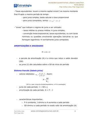 RACIOCÍNIO QUANTITATIVO, LÓGICO E ANALÍTICO
TESTE ANPAD
Prof. Arthur Lima, Prof. Hugo Lima
Prof. Arthur Lima www.estrategiaconcursos.com.br 19
Prof. Hugo Lima
- Taxas equivalentes: levam o mesmo capital inicial C ao mesmo montante
final M após o mesmo período de tempo:
- para juros simples, basta calcular a taxa proporcional
- para juros compostos, temos: (1 ) (1 )eqt t
eqj j  
- “sinais” que indicam o regime de juros a ser utilizado:
- taxas médias ou prazos médios  juros simples;
- convenção linear/exponencial, taxas equivalentes, ou com taxas
nominais ou questões envolvendo operações bancárias ou que
forneçam logaritmos  normalmente juros compostos.
AMORTIZAÇÕES E ANUIDADES
P = A + J
- a parcela da amortização (A) é a única que reduz o saldo devedor
(SD)
- os juros (J) são calculados sobre o SD do início do período
Sistema francês (tabela price)
- valores tabelados: (1 ) 1
(1 )
n
n j n
j
a
j j

 

 
. Assim:


n j
VP
P
a
(VP é o valor inicial da dívida/empréstimo, e P é a prestação)
- juros de cada período: J = SD x j
- amortização de cada período: A = P – J
- características importantes:
o P é constante, J diminui e A aumenta a cada período
o SD diminui a cada período no exato valor da amortização (A)
 