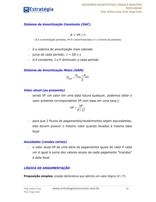 RACIOCÍNIO QUANTITATIVO, LÓGICO E ANALÍTICO
TESTE ANPAD
Prof. Arthur Lima, Prof. Hugo Lima
Prof. Arthur Lima www.estrategiaconcursos.com.br 20
Prof. Hugo Lima
Sistema de Amortização Constante (SAC)
A = VP / n
(A é a amortização periódica, VP é o total financiado e n o número de períodos)
- é o sistema de amortização mais cobrado
- juros de cada período: J = SD x j
- A é constante, J e P diminuem a cada período
Sistema de Amortização Misto (SAM)
Price
2
SAC
SAM
P P
P


Valor atual (ou presente)
- sendo VF um valor em uma data futura qualquer, podemos obter o
valor presente correspondente VP com base em uma taxa j:
(1 )t
VF
VP
j


- para que 2 fluxos de pagamentos/recebimentos sejam equivalentes,
eles devem possuir o mesmo valor quando levados à mesma data
focal
Anuidades (rendas certas)
- o valor atual VP de uma série de pagamentos iguais de valor P cada
um é igual à soma dos valores atuais de cada pagamento “trazidos”
à data focal
LÓGICA DE ARGUMENTAÇÃO
Proposição simples: oração declarativa que admite um valor lógico (V / F).
 